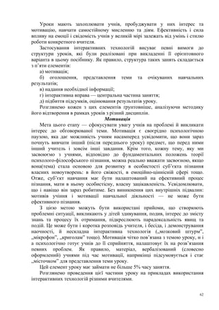 Уроки мають захоплювати учнів, пробуджувати у них інтерес та
мотивацію, навчати самостійному мисленню та діям. Ефективність і сила
впливу на емоції і свідомість учнів у великій мірі залежать від умінь і стилю
роботи конкретного вчителя.
Застосування інтерактивних технологій висуває певні вимоги до
структури уроків, які були реалізовані при викладенні її орієнтовного
варіанта в цьому посібнику. Як правило, структура таких занять складається
з п’яти елементів:
а) мотивація;
б) оголошення, представлення теми та очікуваних навчальних
результатів;
в) надання необхідної інформації;
г) інтерактивна вправа — центральна частина заняття;
д) підбиття підсумків, оцінювання результатів уроку.
Розглянемо кожен з цих елементів ґрунтовніше, аналізуючи методику
його відтворення в рамках уроків з різний дисциплін.
Мотивація
Мета цього етапу — сфокусувати увагу учнів на проблемі й викликати
інтерес до обговорюваної теми. Мотивація є своєрідно психологічною
паузою, яка дає можливість учням насамперед усвідомити, що вони зараз
почнуть вивчати інший (після переднього уроку) предмет, що перед ними
інший учитель і зовсім інші завдання. Крім того, кожну тему, яку ми
засвоюємо з учнями, відповідно до фундаментальних положень теорії
психолого-філософського пізнання, можна реально вважати засвоєною, якщо
вона(тема) стала основою для розвитку в особистості суб’єкта пізнання
власних новоутворень: в його свіжості, в емоційно-ціннісній сфері тощо.
Отже, суб’єкт навчання має бути налаштований на ефективний процес
пізнання, мати в ньому особистісну, власну зацікавленість. Усвідомлювати,
що і навіщо він зараз робитиме. Без виникнення цих внутрішніх підвалин:
мотивів учіння і мотивації навчальної діяльності — не може бути
ефективного пізнання.
З цією метою можуть бути використані прийоми, що створюють
проблемні ситуації, викликають у дітей здивування, подив, інтерес до змісту
знань та процесу їх отримання, підкреслюють парадоксальність явищ та
подій. Це може бути і коротка розповідь учителя, і бесіда, і демонстрування
наочності, й нескладна інтерактивна технологія („мозковий штурм”,
„мікрофон”, „криголам” тощо). Мотивація чітко пов’язана з темою уроку, н і
а психологічно готує учнів до її сприйняття, налаштовує їх на розв’язання
певних проблем. Як правило, матеріал, вербалізований (словесно
оформлений) учнями під час мотивації, наприкінці підсумовується і стає
„місточком” для представлення теми уроку.
Цей елемент уроку має займати не більше 5% часу заняття.
Розглянемо проведення цієї частини уроку на прикладах використання
інтерактивних технологій різними вчителями.
62

 