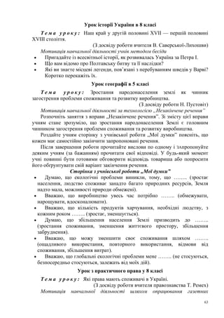 Урок історії України в 8 класі
Т е м а у р о к у : Наш край у другій половині XVII — першій половині
XVIII століття.
(З досвіду роботи вчителя В. Саверської-Лихошви)
Мотивація навчальної діяльності учнів методом бесіди
•
Пригадайте із всесвітньої історії, як розвивалась Україна за Петра І.
•
Що вам відомо про Полтавську битву та її наслідки?
•
Які ви знаєте місцеві легенди, пов’язані з перебуванням шведів у Варві?
Коротко перекажіть їх.
Урок географії в 5 класі
Тема
у р о к у : Зростання народонаселення землі як чинник
загострення проблеми споживання та розвитку виробництва.
(З досвіду роботи Н. Пустовіт)
Мотивація навчальної діяльності за технологією „Незакінчене речення”
Розпочніть заняття з вправи „Незакінчене речення”. Зі змісту цієї вправи
учням стане зрозуміло, що зростання народонаселення Землі є головним
чинником загострення проблеми споживання та розвитку виробництва.
Роздайте учням сторінку з учнівської роботи „Мої думки” поясніть, що
кожен має самостійно закінчити запропоновані речення.
Після завершення роботи прочитайте вислови по одному і ЗАпропонуйте
деяким учням (за бажанням) прочитати свої відповіді. У будь-який момент
учні повинні бути готовими обговорити відповідь товариша або попросити
його обґрунтувати свій варіант закінчення речення.
Сторінка з учнівської роботи „Мої думки”
•
Думаю, що екологічні проблеми виникли, тому, що …….. (зростає
населення, людство споживає занадто багато природних ресурсів, Земля
надто мала, можливості природи обмежені).
•
Вважаю, що виробництво увесь час потрібно …….. (обмежувати,
нарощувати, вдосконалювати).
•
Вважаю, що кількість продуктів харчування, необхідні людству, з
кожним роком …….. (зростає, зменшується).
•
Думаю, що збільшення населення Землі призводить до ……..
(зростання споживання, зменшення життєвого простору, збільшення
забруднення).
•
Вважаю, що можу зменшити своє споживання шляхом ……..
(ощадливого використання, повторного використання, відмови від
споживання, збільшення витрат).
•
Вважаю, що глобальні екологічні проблеми мене …….. (не стосуються,
безпосередньо стосуються, залежать від моїх дій).
Урок з практичного права у 8 класі
Т е м а у р о к у : Які права мають споживачі в Україні.
(З досвіду роботи вчителя правознавства Т. Ремех)
Мотивація навчальної діяльності шляхом опрацювання газетних
63

 