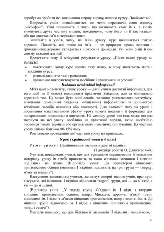 спробуємо зробити це, виконавши першу вправу нашого курсу „Знайомство”.
Попросіть учнів познайомитися, по черзі передаючи один одному
„мікрофон”. Учні починають з того, що називають своє ім’я, а потім
виконують другу частину вправи, пояснюючи, чому його чи її так назвали
або що означає ім’я в перекладі тощо.
Запитайте в учнів, чому, на їхню думку, курс починається такою
вправою. Поясніть, що право на ім’я — це природне право людини і
громадянина; держава складається з окремих громадян. Усі вони різні й посвоєму важливі для неї.
Представте тему й очікувані результати уроку: „Після цього уроку ви
зможете:
•
пояснювати, чому курс носить таку назву, в чому полягають мета і
завдання курсу;
•
розповідати, хто такі громадяни;
•
правильно використовувати посібник і працювати на уроках”.
Надання необхідної інформації
Мета цього елементу, етапу уроку — дати учням достатні інформації, для
того щоб на її основі виконувати практичні ЗАВдання, але за мінімально
короткий час. Це може бути міні-лекція, читання роздаткового матеріалу,
виконання домашньої завдання, опанування інформацією за допомогою
технічних засобів навчання або наочності. Для економії часу на уроці і
досягнення максимального ефекту уроку можна подавати її формацію для
попереднього домашнього вивчення. На самому уроці вчитель може ще раз
звернути на неї увагу, особливо на практичні поради, якщо необхідно
прокоментувати терміни або організувати невеличке опитування. Ця частина
уроку займає близько 10-15% часу.
Розглянемо проведення цієї частини уроку на прикладах.
Урок української мови в 6 класі
Т е м а у р о к у : Відмінювання іменників другої відміни.
(З досвіду роботи О. Данилевської)
Учитель повідомляє учням, що для успішного опрацювання й засвоєння
матеріалу уроку їм треба пригадати, за якою ознакою іменники І відміни
поділяють на групи. (Відповідь учнів: „За характером кінцевого
приголосного основи іменники І відміни поділяють на три групи — тверду,
м’яку та мішану”).
Наступним запитанням учитель активізує опорні знання учнів, прагнучи
з’ясувати, які іменники І відміни відносили твердої групи, які — до м’якої, а
які — до мішаної.
(Відповідь учнів: „У тверду групу об’єднані ім. І відм. з твердим
кінцевим приголосним основи, напр.: Микол-а, дорог-а. м’якої групи
відносимо ім. І відм. з м’яким кінцевим приголосним, напр.: земл-я, Ілл-я. До
мішаної групи відносимо ім. І відм. з кінцевим шиплячим приголосним,
напр.: грущ-а”).
Учитель пояснює, що для більшості іменників II відміни і чоловічого, і
67

 