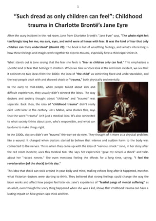 1
“Such dread as only children can feel”: Childhood
trauma in Charlotte Brontë’s Jane Eyre
After the scary incident in the red room, Jane from Charlotte Brontë's "Jane Eyre" says, "The whole night felt
terrifyingly long for me; my ears, eyes, and mind were all tense with fear. It was the kind of fear that only
children can truly understand" (Brontë 20). The book is full of unsettling feelings, and what's interesting is
how these feelings and images work together to express trauma, especially how a child experiences it.
What stands out is Jane saying that the fear she feels is "fear as children only can feel." This emphasizes a
specific kind of fear that belongs to children. When we take a closer look at the red room incident, we see that
it connects to two ideas from the 1800s: the idea of "the child" as something fixed and understandable, and
the way people dealt with and showed shock or "trauma," both physically and mentally.
In the early to mid-1800s, when people talked about kids and
difficult experiences, they usually didn't connect the ideas. The way
doctors and society thought about "children" and "trauma" was
separate. Back then, the idea of "childhood trauma" didn't really
exist until later in the century. Jill L Matus, who studies this, says
that the word "trauma" isn't just a medical idea. It's also connected
to what society thinks about pain, who's responsible, and what can
be done to make things right.
In the 1800s, doctors didn't see "trauma" the way we do now. They thought of it more as a physical problem,
like a wound. It changed when doctors started to believe that intense and sudden harm to the body was
connected to the nerves. This is when they came up with the idea of "nervous shock." Jane, in her story after
the red room incident, uses this medical talk. She says her experience "gave my nerves a shock" and talks
about her "racked nerves." She even mentions feeling the effects for a long time, saying, "I feel the
reverberation [of the shock] to this day."
This idea that shock can stick around in your body and mind, making echoes long after it happened, matches
what Victorian doctors were starting to think. They believed that strong feelings could change the way the
brain works and affect how people feel later on. Jane's experience of "fearful pangs of mental suffering" as
an adult, even though the scary thing happened when she was a kid, shows that childhood trauma can have a
lasting impact on how grown-ups think and feel.
 