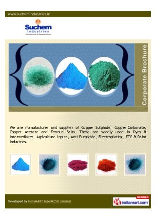 We are manufacturer and supplier of Copper Sulphate, Copper Carbonate,
Copper Acetate and Ferrous Salts. These are widely used in Dyes &
Intermediates, Agriculture Inputs, Anti-Fungicide, Electroplating, ETP & Paint
Industries.
 