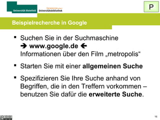 P
Der „ideale“ Rechercheweg

 Vor der Suche Gedanken machen über
Verwendung der „richtigen“ Suchbegriffe
 Mehrere Suchen zu einem Thema (je 2-3
Suchbegriffe) durchführen
 Eingabe in Kleinbuchstaben, im Singular
 Auf richtige Suchsyntax achten oder
erweiterte Suche verwenden
16

 