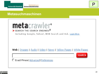 P
Wie finde ich Spezialsuchmaschinen?

 Suche in einer allgemeinen Suchmaschine
Thema + suchmaschine (oder "search
engine")
 Beispiel: film suchmaschine
(um Spezialsuchmaschinen zu Kinofilmen
zu finden)
 Linksammlungen / Verzeichnisse (Rubrik
„Suchdienste“, „Recherche“, „Searching“)
22

 