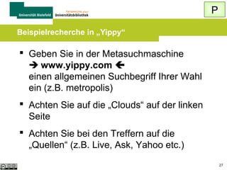 Q
Trefferliste beurteilen / vergleichen

 Schauen Sie sich verschiedene Treffer aus
einer Trefferliste an
 Setzen Sie eine Suchmaschine einmal ohne
und einmal mit Login ein oder nutzen Sie
die englischsprachige Oberfläche
 Setzen Sie verschiedene Suchmaschinen
ein und vergleichen Sie die Ergebnisse

27

 