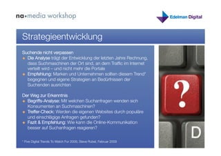 Strategieentwicklung
Suchende nicht verpassen
  Die Analyse trägt der Entwicklung der letzten Jahre Rechnung,
   dass Suchmaschinen der Ort sind, an dem Trafﬁc im Internet
   verteilt wird – und nicht mehr die Portale
  Empfehlung: Marken und Unternehmen sollten diesem Trend*
   begegnen und eigene Strategien an Bedürfnissen der
   Suchenden ausrichten

Der Weg zur Erkenntnis
  Begriffs-Analyse: Mit welchen Suchanfragen wenden sich
   Konsumenten an Suchmaschinen?
  Treffer-Check: Werden die eigenen Websites durch populäre
   und einschlägige Anfragen gefunden?
  Fazit & Empfehlung: Wie kann die Online-Kommunikation
   besser auf Suchanfragen reagieren?


* Five Digital Trends To Watch For 2009, Steve Rubel, Februar 2009
 