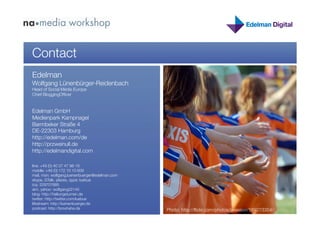 Contact
Edelman
Wolfgang Lünenbürger-Reidenbach
Head of Social Media Europe
Chief BloggingOfﬁcer


Edelman GmbH"
Medienpark Kampnagel "
Barmbeker Straße 4 "
DE-22303 Hamburg
http://edelman.com/de
http://przweinull.de
http://edelmandigital.com

line: +49 (0) 40 37 47 98-16
mobile: +49 (0) 172 10 10 609
mail, msn: wolfgang.luenenbuerger@edelman.com
skype, GTalk, plazes, qype: luebue
icq: 229707685
aim, yahoo: wolfgang22145
blog: http://haltungsturnen.de
twitter: http://twitter.com/luebue
lifestream: http://luenenbuerger.de
podcast: http://brouhaha.de
                     Photo: http://ﬂickr.com/photos/jwasson/189273354/
 