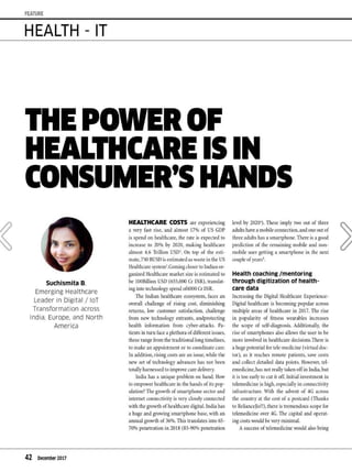 FEATURE
HEALTH - IT
Suchismita B,
Emerging Healthcare
Leader in Digital / loT
Transformation across
India, Europe. and North
America
42 December 2017
HEALTHCARE COSTS are experiencing
a very fast rise, and ah11ost 17% of US GDP
is spend on healthcare, the rate is expected to
increase to 20% by 2020, 111aking healthcare
aln1ost 4.6 Trillion USD1
• On top of the esti-
n1ate,750 BUSD is estin1ated as waste in the US
Healthcare systen12
.Con1ingcloser to Indian or-
ganized Healthcare nlarket size is estin1ated to
be IOOBillion USD (655,000 Cr INR), translat-
inginto technologyspend of4000 Cr INR.
The Indian healthcare ecosysten1, faces an
overall challenge of rising cost, din1inishing
returns, low custon1er satisfaction, challenge
fron1 new technology entrants, andprotecting
health inforn1ation fron1 cyber-attacks. Pa-
tients in turn face a plethora ofdifferent issues,
these range fr0111 the traditional long tin1elines,
to nlake an appointn1ent or to coordinate care.
In addition, rising costs are an issue,while the
new set of technology advances has not been
totally harnessed to in1prove caredelivery.
India has a unique problen1on hand. How
to en1power healthcare in the hands of its pop-
ulation? The growth ofs111artphone sector and
internet connectivity is very closely connected
with the growth of healthcare digital. India has
a huge and growing sn1artphone base, with an
annual growth of36%.This translates into 65-
70% penetration in 2018 (85-90%penetration
level by 2020'). These in1ply two out of three
adults have a nlobileconnection, and one out of
three adults has a sn1artphone. There is a good
prediction of the re111aining nlobile and non-
n1obile user getting a sn1artphone in the next
couple ofyearsa.
Health coaching /mentoring
through digitization of health-
care data
Increasing the Digital Healthcare Experience-
Digital healthcare is becoming popular across
nlultiple areas of healthcare in 2017. The rise
in popularity of fitness wearables increases
the scope of self-diagnosis. Additionally, the
rise ofs111artphones also allows the user to be
nlore involved in healthcare decisions.There is
a huge potential for tele-n1edicine (virtual doc-
tor), as it reaches ren1ote patients, save costs
and collect detailed data points. However, tel-
e111edicine,has not really taken off in India,but
it is too early to cut it off. Initial investn1ent in
telen1edicine is high,especially in connectivity
infrastructure. >Vith the advent of 4G across
the country at the cost of a postcard (Thanks
to RelianceJio!!), there is tren1endous scope for
telen1edicine over 4G. The capital and operat-
ingcosts would bevery nlinin1al.
Asuccess of telemedicine would also bring
 