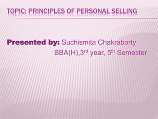 TOPIC: PRINCIPLES OF PERSONAL SELLING
Presented by: Suchismita Chakraborty
BBA(H),3rd year, 5th Semester
 