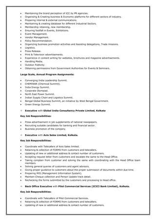 • Maintaining the brand perception of ICC by PR agencies.
• Organising & Creating business & Economic platforms for different sectors of industry.
• Preparing internal & external communications.
• Maintaining & creating database for different Industrial Sectors.
• Membership retaining, new membership.
• Ensuring footfall in Events, Exhibitions.
• Event Management.
• Vendor Management.
• Policy Recommendation.
• Organizing business promotion activities and Assisting delegations, Trade missions.
• Logistics.
• Press Release.
• Print & Television advertisements.
• Experience in content writing for websites, brochures and magazine advertisements.
• Handling Media.
• Outdoor Publicity.
• Obtaining permissions from Government Authorities for Events & Seminars.
Large Scale, Annual Program Assignments:
• Converging India Leadership Summit.
• CHEMINAR (Chemical Summit).
• India Energy Summit.
• Corporate Olympiad.
• North East Power Summit.
• Indian Supply Chain and Logistics Summit.
• Bengal Global Business Summit, an initiative by West Bengal Government.
• Green Energy Summit.
 Executive with Global India Consultancy Private Limited, Kolkata
Key Job Responsibilities:
• Press advertisement in job supplements of national newspapers.
• Recruiting suitable candidates for banking and financial sector.
• Business promotion of the company.
 Executive with Axis Sales Limited, Kolkata.
Key Job Responsibilities:
• Coordinate with Telecallers of Axis Sales limited.
• Retaining & collection of FORMS from customers and telecallers.
• Updating of new or additional address & contact number of customers.
• Accepting request letter from customers and escalate the same to the Head Office.
• Taking complain from customer and solving the same with coordinating with the Head Office team
members.
• Solving general queries of customers and agent advisors.
• Giving proper guidance to customers about the proper submission of documents within due time.
• Preparing MIS (Management Information System).
• Maintain Cheque collection and Person Update track detail.
• Rechecking the forms submitted by the customers and processing to Head office.
 Back Office Executive with Pilot Commercial Services (ICICI Bank Limited), Kolkata.
Key Job Responsibilities:
• Coordinate with Telecallers of Pilot Commercial Services.
• Retaining & collection of FORMS from customers and telecallers.
• Updating of new or additional address & contact number of customers.
 