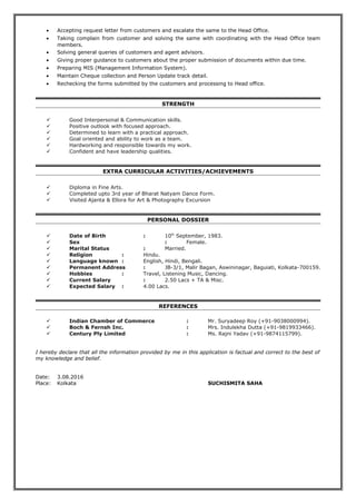 • Accepting request letter from customers and escalate the same to the Head Office.
• Taking complain from customer and solving the same with coordinating with the Head Office team
members.
• Solving general queries of customers and agent advisors.
• Giving proper guidance to customers about the proper submission of documents within due time.
• Preparing MIS (Management Information System).
• Maintain Cheque collection and Person Update track detail.
• Rechecking the forms submitted by the customers and processing to Head office.
STRENGTH
 Good Interpersonal & Communication skills.
 Positive outlook with focused approach.
 Determined to learn with a practical approach.
 Goal oriented and ability to work as a team.
 Hardworking and responsible towards my work.
 Confident and have leadership qualities.
EXTRA CURRICULAR ACTIVITIES/ACHIEVEMENTS
 Diploma in Fine Arts.
 Completed upto 3rd year of Bharat Natyam Dance Form.
 Visited Ajanta & Ellora for Art & Photography Excursion
PERSONAL DOSSIER
 Date of Birth : 10th
September, 1983.
 Sex : Female.
 Marital Status : Married.
 Religion : Hindu.
 Language known : English, Hindi, Bengali.
 Permanent Address : JB-3/1, Malir Bagan, Aswininagar, Baguiati, Kolkata-700159.
 Hobbies : Travel, Listening Music, Dancing.
 Current Salary : 2.50 Lacs + TA & Misc.
 Expected Salary : 4.00 Lacs.
REFERENCES
 Indian Chamber of Commerce : Mr. Suryadeep Roy (+91-9038000994).
 Boch & Fernsh Inc. : Mrs. Indulekha Dutta (+91-9819933466).
 Century Ply Limited : Ms. Rajni Yadav (+91-9874115799).
I hereby declare that all the information provided by me in this application is factual and correct to the best of
my knowledge and belief.
Date: 3.08.2016
Place: Kolkata SUCHISMITA SAHA
 