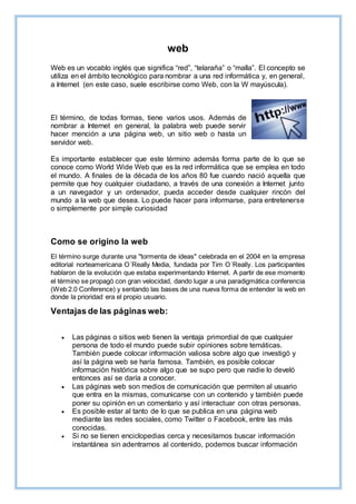 web
Web es un vocablo inglés que significa “red”, “telaraña” o “malla”. El concepto se
utiliza en el ámbito tecnológico para nombrar a una red informática y, en general,
a Internet (en este caso, suele escribirse como Web, con la W mayúscula).
El término, de todas formas, tiene varios usos. Además de
nombrar a Internet en general, la palabra web puede servir
hacer mención a una página web, un sitio web o hasta un
servidor web.
Es importante establecer que este término además forma parte de lo que se
conoce como World Wide Web que es la red informática que se emplea en todo
el mundo. A finales de la década de los años 80 fue cuando nació aquella que
permite que hoy cualquier ciudadano, a través de una conexión a Internet junto
a un navegador y un ordenador, pueda acceder desde cualquier rincón del
mundo a la web que desea. Lo puede hacer para informarse, para entretenerse
o simplemente por simple curiosidad
Como se origino la web
El término surge durante una "tormenta de ideas" celebrada en el 2004 en la empresa
editorial norteamericana O´Really Media, fundada por Tim O´Really. Los participantes
hablaron de la evolución que estaba experimentando Internet. A partir de ese momento
el término se propagó con gran velocidad, dando lugar a una paradigmática conferencia
(Web 2.0 Conference) y sentando las bases de una nueva forma de entender la web en
donde la prioridad era el propio usuario.
Ventajas de las páginas web:
 Las páginas o sitios web tienen la ventaja primordial de que cualquier
persona de todo el mundo puede subir opiniones sobre temáticas.
También puede colocar información valiosa sobre algo que investigó y
así la página web se haría famosa. También, es posible colocar
información histórica sobre algo que se supo pero que nadie lo develó
entonces así se daría a conocer.
 Las páginas web son medios de comunicación que permiten al usuario
que entra en la mismas, comunicarse con un contenido y también puede
poner su opinión en un comentario y así interactuar con otras personas.
 Es posible estar al tanto de lo que se publica en una página web
mediante las redes sociales, como Twitter o Facebook, entre las más
conocidas.
 Si no se tienen enciclopedias cerca y necesitamos buscar información
instantánea sin adentrarnos al contenido, podemos buscar información
 