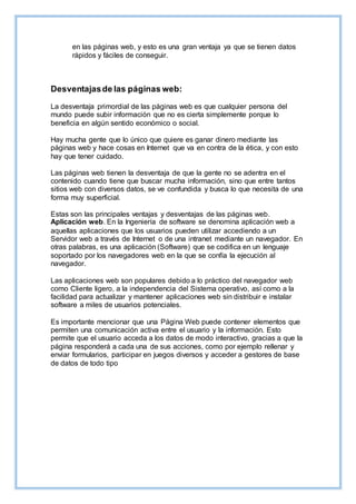 en las páginas web, y esto es una gran ventaja ya que se tienen datos
rápidos y fáciles de conseguir.
Desventajasde las páginas web:
La desventaja primordial de las páginas web es que cualquier persona del
mundo puede subir información que no es cierta simplemente porque lo
beneficia en algún sentido económico o social.
Hay mucha gente que lo único que quiere es ganar dinero mediante las
páginas web y hace cosas en Internet que va en contra de la ética, y con esto
hay que tener cuidado.
Las páginas web tienen la desventaja de que la gente no se adentra en el
contenido cuando tiene que buscar mucha información, sino que entre tantos
sitios web con diversos datos, se ve confundida y busca lo que necesita de una
forma muy superficial.
Estas son las principales ventajas y desventajas de las páginas web.
Aplicación web. En la Ingeniería de software se denomina aplicación web a
aquellas aplicaciones que los usuarios pueden utilizar accediendo a un
Servidor web a través de Internet o de una intranet mediante un navegador. En
otras palabras, es una aplicación (Software) que se codifica en un lenguaje
soportado por los navegadores web en la que se confía la ejecución al
navegador.
Las aplicaciones web son populares debido a lo práctico del navegador web
como Cliente ligero, a la independencia del Sistema operativo, así como a la
facilidad para actualizar y mantener aplicaciones web sin distribuir e instalar
software a miles de usuarios potenciales.
Es importante mencionar que una Página Web puede contener elementos que
permiten una comunicación activa entre el usuario y la información. Esto
permite que el usuario acceda a los datos de modo interactivo, gracias a que la
página responderá a cada una de sus acciones, como por ejemplo rellenar y
enviar formularios, participar en juegos diversos y acceder a gestores de base
de datos de todo tipo
 