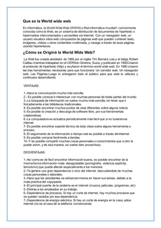 Que es la World wide web
En informática, la World Wide Web (WWW) o Red informática mundial1 comúnmente
conocida como la Web, es un sistema de distribución de documentos de hipertexto o
hipermedios interconectados y accesibles vía Internet. Con un navegador web, un
usuario visualiza sitios web compuestos de páginas web que pueden contener texto,
imágenes, vídeos u otros contenidos multimedia, y navega a través de esas páginas
usando hiperenlaces.
¿Cómo se Originó la World Wide Web?
La Web fue creada alrededor de 1989 por el inglés Tim Berners-Lee y el belga Robert
Cailliau mientras trabajaban en el CERNen Ginebra, Suiza, y publicado en 1992Crearon
el protocolo de hipertexto (http) y acuñaron el término world wide web. En 1990 crearon
las tres herramientas necesarias para que funcionara: Un servidor web. Un navegador
web. Las Páginas.Luego lo entregaron todo al público para que este lo utilizara y
continuara desarrollando.
VENTAJAS:
1.-Hace la comunicación mucho más sencilla.
2.- Es posible conocer e interactuar con muchas personas de todas partes del mundo.
3.-La búsqueda de información se vuelve mucho más sencilla, sin tener que ir
forzadamente a las bibliotecas tradicionales.
4.-Es posible encontrar muchos puntos de vista diferentes sobre alguna noticia.
5.-Es posible la creación y descarga de software libre, por sus herramientas
colaborativas.
6.-La computadora se actualiza períodicamente más facil que si no tuvieramos
internet.
7.-Es posible encontrar soporte técnico de toda clase sobre alguna herramienta o
proceso.
8.-El seguimiento de la información a tiempo real es posible a través del Internet.
9.-Es posible comprar facilmente a tiendas.
10.-Y es posible compartir muchas cosas personales o conocimientos que a otro le
puede servir, y de esa manera, se vuelve bien provechoso.
DESVENTAJAS:
1.-Así como es de fácil encontrar información buena, es posible encontrar de la
misma forma información mala, desagradable (pornografía, violencia explícita,
terrorismo) que puede afectar especialmente a los menores.
2.-Te genera una gran dependencia o vicio del internet, descuidandote de muchas
cosas personales o laborales.
3.-Hace que los estudiantes se esfuercen menos en hacer sus tareas, debido a la
mala práctica del copy/paste.
4.-El principal puente de la piratería es el internet (musica, peliculas, programas, etc)
5.-Distrae a los empleados en su trabajo.
6.-Dependencia de procesos. Si hay un corte de internet, hay muchos procesos que
se quedan varados por esa dependencia.
7.-Dependencia de energía eléctrica. Si hay un corte de energía en la casa, adios
internet (no es el caso de la telefonía convencional).
 