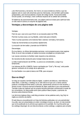 y de informaciones y de teorías. Así mismo, la nueva tendencia orienta a que las
páginas web no sean sólo atractivas para los internautas, sino también optimizadas
(preparadas), para los buscadores a través del código fuente. Forzar esta doble
función puede, sin embargo, crear conflictos respecto de la calidad del contenido.
Si hablamos de posicionamiento web, una página web es la base para optimizar todo
un sitio web el cual es un conjunto de páginas web.
Ventajas y desventajas de una página web
Ventajas:
Fácil de usar, casi como usar Word; no se necesita saber de HTML.
Permite muchas cosas, es muy flexible, sobre todo para el diseño.
Tiene muchas opciones como botones flash, botones normales y formularios.
Todas las herramientas se encuentras rápidamente.
La inclusión de html editor y también de WYSIWYG
Desventajas:
Es muy básico, no ofrece demasiadas opciones; como programa para crear paginas
Web, no es el más completo; al realizar acciones complejas se complica todo.
Las nuevas versiones no facilitan nada respecto a las anteriores.
Se necesita de alta resolución para manejar todas las barras.
Le falta implementación de DHTML; su precio es considerable y carga muy
lentamente.
Los botones de OK y CANCEL fueron cambiados por “Cool” y “No way”, esto puede
generar confusión en el manejo de la aplicación.
Es más flexible si se sabe lo básico de HTML para empezar
Que es blog?
Un blog (en español, también bitácora digital, cuaderno de bitácora, ciber bitácora,
ciber diario, o web blog, o weblog) es un sitio web en el que uno o varios autores
publican cronológicamente textos o artículos, apareciendo primero el más reciente, y
donde el autor conserva siempre la libertad de dejar publicado lo que crea pertinente.
También suele ser habitual que los propios lectores participen activamente a través de
los comentarios. Un blog puede servir para publicar ideas propias y opiniones de
terceros sobre diversos temas.
Los términos ingleses blog y web blog provienen de las palabras web y log ('log' en
inglés es sinónimo de diario).
El web blog es una publicación en línea de historias publicadas con una periodicidad
muy alta, que son presentadas en orden cronológico inverso, es decir, lo más reciente
que se ha publicado es lo primero que aparece en la pantalla. Es muy frecuente que
los weblogs dispongan de una lista de enlaces a otros weblogs, a páginas para ampliar
 
