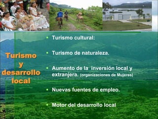 Turismo
y
desarrollo
local
 Turismo cultural:
 Turismo de naturaleza.
 Aumento de la inversión local y
extranjera. (organizaciones de Mujeres)
 Nuevas fuentes de empleo.
 Motor del desarrollo local
 