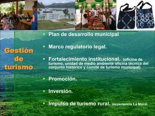 Gestión
de
turismo
 Plan de desarrollo municipal
 Marco regulatorio legal.
 Fortalecimiento institucional. (oficina de
turismo, unidad de medio ambiente oficina técnica del
conjunto histórico y comité de turismo municipal)
 Promoción.
 Inversión.
 Impulso de turismo rural. (experiencia La Mora)
 