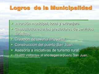 Logros de la Municipalidad
 Inversión municipal, local y extranjera.
 Capacitaciones a los prestadores de servicios
turísticos.
 Creación de la feria artesanal.
 Construcción del puerto San Juan.
 Asesoría a iniciativas de turismo rural.
 70,000 visitantes al año llegan a puerto San Juan.
 