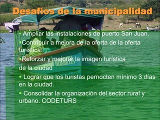 Desafíos de la municipalidad
 Ampliar las instalaciones de puerto San Juan.
Contribuir a mejora de la oferta de la oferta
turística.
Reforzar y mejorar la imagen turística
de la ciudad
 Lograr que los turistas pernocten mínimo 3 días
en la ciudad.
 Consolidar la organización del sector rural y
urbano. CODETURS
 