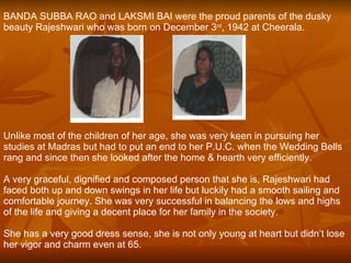 BANDA SUBBA RAO and LAKSMI BAI were the proud parents of the dusky beauty Rajeshwari who was born on December 3 rd , 1942 at Cheerala.   Unlike most of the children of her age, she was very keen in pursuing her studies at Madras but had to put an end to her P.U.C. when the Wedding Bells rang and since then she looked after the home & hearth very efficiently.   A very graceful, dignified and composed person that she is, Rajeshwari had faced both up and down swings in her life but luckily had a smooth sailing and comfortable journey. She was very successful in balancing the lows and highs of the life and giving a decent place for her family in the society.   She has a very good dress sense, she is not only young at heart but didn’t lose her vigor and charm even at 65.   