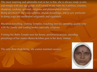 The most inspiring and admirable trait in her is that, she is always ready to mix and mingle with any age group, well versed in any topic be it politics, cinemas,  shopping, cooking, spiritual, religious and philosophical matters. Being devotional, she visits temples, attends preachings, and is very particular  in doing yoga and meditation religiously and rigorously. She loves travelling, visiting Temples, watching movies, spending quality time  with the family and reading books especially religious.  Visiting Sai Baba Temple near her house, performing poojas, attending  preachings of her master-Rama Krishna garu is her daily routine.    The only draw-back being, she cannot maintain secrecy. 