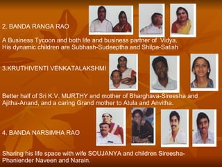 2. BANDA RANGA RAO A Business Tycoon and both life and business partner of  Vidya.  His dynamic children are Subhash-Sudeeptha and Shilpa-Satish . 3.KRUTHIVENTI VENKATALAKSHMI Better half of Sri K.V. MURTHY and mother of Bharghava-Sireesha and  Ajitha-Anand, and a caring Grand mother to Atula and Anvitha. 4. BANDA NARSIMHA RAO Sharing his life space with wife SOUJANYA and children Sireesha-Phaniender Naveen and Narain. 