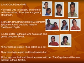 5. MADDALI GAYATHRI A devoted wife to Sai garu and mother  to Kiran-Haritha, Shashank and granny  of Sidharth. 6. BANDA RAMBABU(KRISHNA SHARMA) Spouse of Rama Devi and father of  Swetha and Sujith. 7. Little Sister Radharani who has a soft and  gentle daughter Sonali. All her siblings respect  their eldest sis a lot. They have high regard and love towards her. All through her thick and thins they were with her. The Ongoliens will be ever thankful to them for this.  