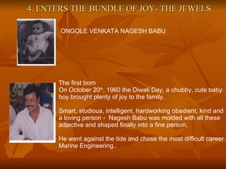 4. ENTERS THE BUNDLE OF JOY- THE JEWELS ONGOLE VENKATA NAGESH BABU The first born On October 20 th , 1960 the Diwali Day, a chubby, cute baby boy brought plenty of joy to the family. Smart, studious, intelligent, hardworking obedient, kind and a loving person -  Nagesh Babu was molded with all these adjective and shaped finally into a fine person. He went against the tide and chose the most difficult career Marine Engineering.. 