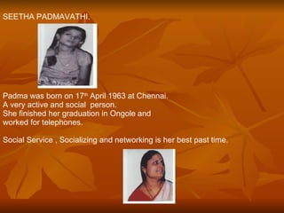 SEETHA PADMAVATHI. Padma was born on 17 th  April 1963 at Chennai. A very active and social  person.  She finished her graduation in Ongole and  worked for telephones. Social Service , Socializing and networking is her best past time. 