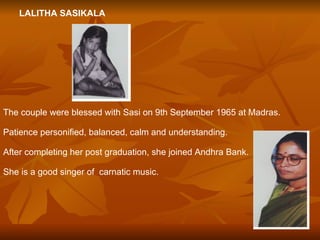LALITHA SASIKALA The couple were blessed with Sasi on 9th September 1965 at Madras. Patience personified, balanced, calm and understanding. After completing her post graduation, she joined Andhra Bank. She is a good singer of  carnatic music. 