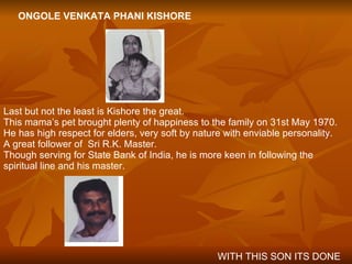 ONGOLE VENKATA PHANI KISHORE Last but not the least is Kishore the great. This mama’s pet brought plenty of happiness to the family on 31st May 1970. He has high respect for elders, very soft by nature with enviable personality. A great follower of  Sri R.K. Master. Though serving for State Bank of India, he is more keen in following the spiritual line and his master. WITH THIS SON ITS DONE 