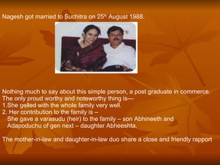 Nagesh got married to Suchitra on 25 th  August 1988. Nothing much to say about this simple person, a post graduate in commerce. The only proud worthy and noteworthy thing is--- 1.She gelled with the whole family very well. 2. Her contribution to the family is – She gave a varasudu (heir) to the family – son Abhineeth and  Adapoduchu of gen next – daughter Abheeshta. The mother-in-law and daughter-in-law duo share a close and friendly rapport   