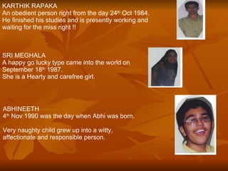 KARTHIK RAPAKA An obedient person right from the day 24 th  Oct 1984. He finished his studies and is presently working and waiting for the miss right !! SRI MEGHALA  A happy go lucky type came into the world on  September 18 th  1987. She is a Hearty and carefree girl. ABHINEETH 4 th  Nov 1990 was the day when Abhi was born. Very naughty child grew up into a witty,  affectionate and responsible person. 