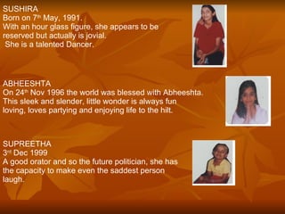 SUSHIRA Born on 7 th  May, 1991. With an hour glass figure, she appears to be  reserved but actually is jovial.  She is a talented Dancer. ABHEESHTA On 24 th  Nov 1996 the world was blessed with Abheeshta. This sleek and slender, little wonder is always fun  loving, loves partying and enjoying life to the hilt. SUPREETHA 3 rd  Dec 1999 A good orator and so the future politician, she has the capacity to make even the saddest person laugh. 