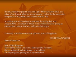 It is my pleasure to present this small gift ‘THE GOLDEN ERA’ as a  token of my love & affection  to my parents – in law for the successful completion of 50 golden years of their married  life. A small gesture of showing my gratitude for giving their son,  Nagesh Babu – a wonderful person as my husband and for giving an  esteem place in their family as well as in their hearts. I sincerely wish them many more glorious years of happiness SUCHITRA NAGESH Special Thanks to Mrs. Vidya Rangarao Mrs.Sunitha Mohan- my sister, Manikyamba- my mom, Sreya, Abhineeth and Abheeshta – my children For inspiring and guiding me in my endeavour 