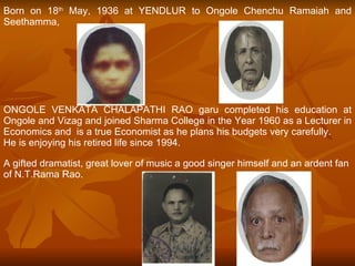 Born on 18 th  May, 1936 at YENDLUR to Ongole Chenchu Ramaiah and Seethamma,  ONGOLE VENKATA CHALAPATHI RAO garu completed his education at Ongole and Vizag and joined Sharma College in the Year 1960 as a Lecturer in Economics and  is a true Economist as he plans his budgets very carefully.  He is enjoying his retired life since 1994. A gifted dramatist, great lover of music a good singer himself and an ardent fan of N.T.Rama Rao. 