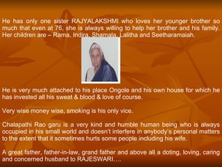 He has only one sister RAJYALAKSHMI who loves her younger brother so much that even at 76, she is always willing to help her brother and his family. Her children are – Rama, Indira, Shamala, Lalitha and Seetharamaiah.  He is very much attached to his place Ongole and his own house for which he has invested all his sweat & blood & love of course.  Very wise money wise, smoking is his only vice. Chalapathi Rao garu is a very kind and humble human being who is always occupied in his small world and doesn’t interfere in anybody’s personal matters to the extent that it sometimes hurts some people including his wife. A great father, father-in-law, grand father and above all a doting, loving, caring and concerned husband to RAJESWARI…. 