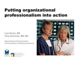 Putting organizational
professionalism into action
Lisa Goren, MS
Tony Suchman, MD. MA
Organizational Professionalism
The Foundation for Medical Excellence
 