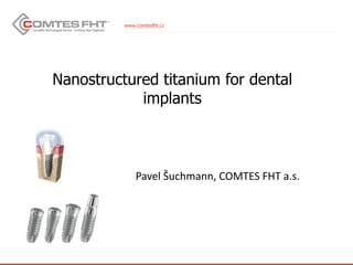 www.comtesfht.cz
Nanostructured titanium for dental
implants
Pavel Šuchmann, COMTES FHT a.s.
 