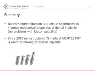 www.comtesfht.cz
Summary
 Nanostructured titanium is a unique opportunity to
improve mechanical properties of dental implants
(no problems with biocompatibility)
 Since 2013 nanostructured Ti made at COMTES FHT
is used for making of special implants
11
 