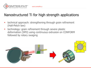 www.comtesfht.cz
Nanostructured Ti for high strength applications
 technical approach: strengthening through grain refinement
(Hall-Petch law)
 technology: grain refinement through severe plastic
deformation (SPD) using continuous extrusion on CONFORM
followed by rotary swaging
 