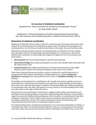 An overview of relational coordination
Adapted from “New Directions for Relational Coordination Theory”
by Jody Hoffer Gittell
Published in “Oxford Handbook of Positive Organizational Scholarship,”
eds. Kim Cameron and Gretchen Spreitzer, Oxford University Press (2011).
Dimensions of relational coordination
Relational coordination theory makes visible the social processes, the human interactions, that
underly the technical process of coordinating complex work. It describes the management of
interdependence not only between tasks but also between the people who perform those tasks.
Relational coordination theory starts by conceptualizing the coordination of work as taking
place through a network of relationships among participants in a work process. The theory
specifies three attributes of relationships that support the highest levels of coordination and
performance:
!

shared goals that transcend participants’ specific functional goals

!

shared knowledge that enables participants to see how their specific tasks interrelate with
the whole process, and

!

mutual respect that enables participants to overcome the status barriers that might
otherwise prevent them from seeing and taking account of the work of others.

These three relational dimensions reinforce and are reinforced by specific dimensions of
communication that support coordination and high performance, namely frequency,
timeliness, accuracy and, when problems arise, a focus on problem-solving rather than
blaming.
Knowledge of each participant’s contribution to the overall work process enables everyone to
communicate in a timely way across functions, grounded in an understanding of who needs to
know what, why, and with what degree of urgency. Shared knowledge also enables participants
to communicate with each other with greater accuracy, based on an understanding of how their
own tasks relate to the tasks of others functions.
Shared goals increase participants’ motivation to engage in high quality communication and
predispose them towards problem-solving rather than blaming when things go wrong. Mutual
respect increases the likelihood that participants will be receptive to communication from their
colleagues irrespective of their relative status, thus increasing the opportunity for shared
knowledge and problem solving. This mutual reinforcement between relationship and
communication forms the basis for coordinated collective action.
The relational dimensions of relational coordination are not personal relationships of “liking” or
“not liking” but rather are task-based relationship ties. They are conceptualized as ties between
work roles rather than personal ties between discrete individuals who inhabit those work roles.

© 2013 Jody Hoffer Gittell and Anthony L. Suchman

 