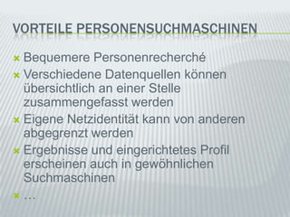 VorteilePErsonensuchmaschinenBequemerePersonenrechercheVerschiedeneDatenquellenkönnenübersichtlichaneinerStellezusammengefasstwerdenEigeneNetzidentitätkann von anderenabgegrenztwerdenErgebnisseundeingerichtetesProfilerscheinenauchin gewöhnlichenSuchmaschinen…