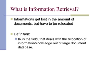 What is Information Retrieval?
 Informations get lost in the amount of
  documents, but have to be relocated

 Definition:
      IR is the field, that deals with the relocation of
       information/knowledge out of large document
       database.
 