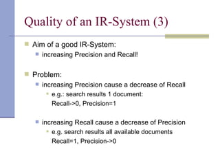 Quality of an IR-System (3)
 Aim of a good IR-System:
    increasing Precision and Recall!



 Problem:
    increasing Precision cause a decrease of Recall
        e.g.: search results 1 document:


         Recall->0, Precision=1

      increasing Recall cause a decrease of Precision
          e.g. search results all available documents


           Recall=1, Precision->0
 