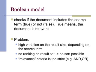 Boolean model
 checks if the document includes the search
  term (true) or not (false). True means, the
  document is relevant

 Problem:
     high variation on the result size, depending on
      the search term
     no ranking on result set -> no sort possible
     “relevance” criteria is too strict (e.g. AND,OR)
 