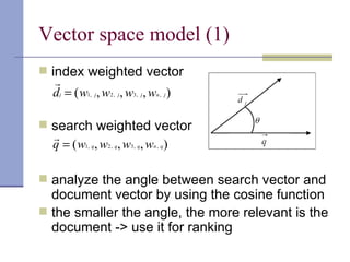 Vector space model (1)
 index weighted vector
   
   dj = ( w1, j , w2 , j , w3, j , wn , j )

 search weighted vector
  
  q = ( w1, q, w2 , q, w3, q, wn , q )

 analyze the angle between search vector and
  document vector by using the cosine function
 the smaller the angle, the more relevant is the
  document -> use it for ranking
 