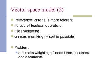 Vector space model (2)
 “relevance” criteria is more tolerant
 no use of boolean operators
 uses weighting
 creates a ranking -> sort is possible


 Problem:
      automatic weighting of index terms in queries
       and documents
 