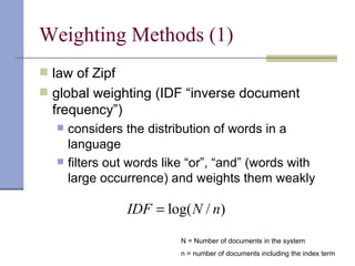 Weighting Methods (1)
 law of Zipf
 global weighting (IDF “inverse document
  frequency”)
      considers the distribution of words in a
       language
      filters out words like “or”, “and” (words with
       large occurrence) and weights them weakly

                  IDF = log( N / n)

                            N = Number of documents in the system
                            n = number of documents including the index term
 