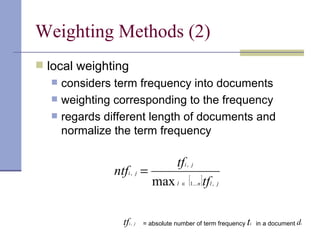 Weighting Methods (2)
 local weighting
     considers term frequency into documents
     weighting corresponding to the frequency
     regards different length of documents and
      normalize the term frequency

                                        tfi , j
                ntfi , j =
                               max l ∈ {1... n }tfl , j

                  tfi , j   = absolute number of term frequency   ti   in a document di
 