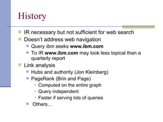 History
 IR necessary but not sufficient for web search
 Doesn’t address web navigation
    Query ibm seeks www.ibm.com
    To IR www.ibm.com may look less topical than a
     quarterly report
 Link analysis
    Hubs and authority (Jon Kleinberg)
    PageRank (Brin and Page)
       Computed on the entire graph

       Query independent

       Faster if serving lots of queries

    Others…
 